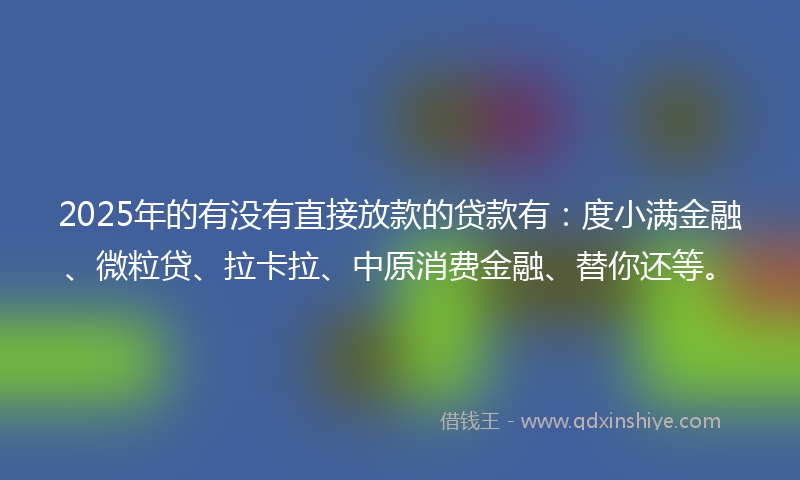 2025年的有没有直接放款的贷款有：度小满金融、微粒贷、拉卡拉、中原消费金融、替你还等。