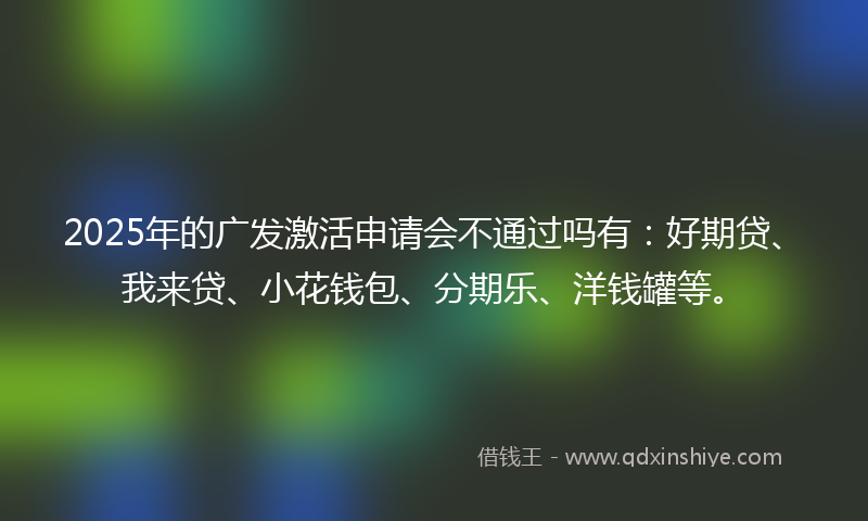 2025年的广发激活申请会不通过吗有：好期贷、我来贷、小花钱包、分期乐、洋钱罐等。