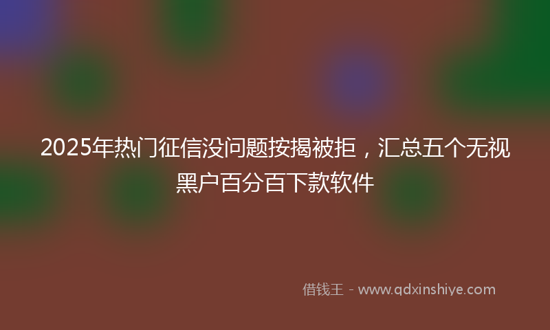 2025年热门征信没问题按揭被拒，汇总五个无视黑户百分百下款软件