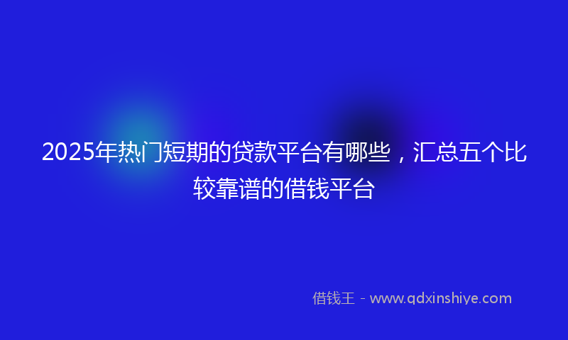 2025年热门短期的贷款平台有哪些，汇总五个比较靠谱的借钱平台
