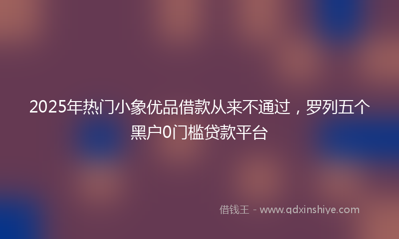 2025年热门小象优品借款从来不通过，罗列五个黑户0门槛贷款平台