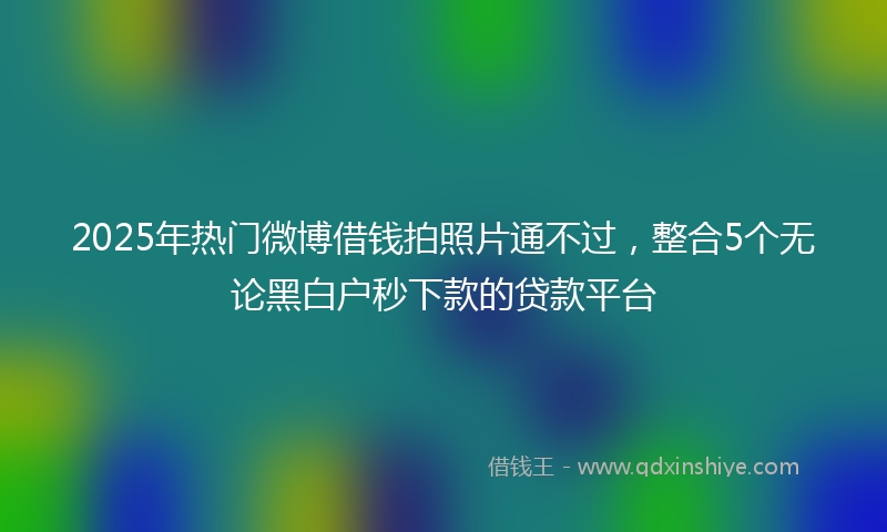 2025年热门微博借钱拍照片通不过，整合5个无论黑白户秒下款的贷款平台
