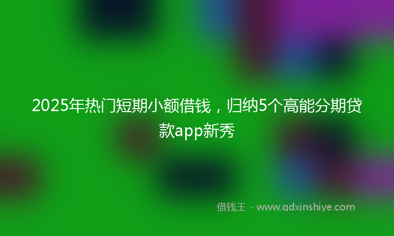 2025年热门短期小额借钱，归纳5个高能分期贷款app新秀