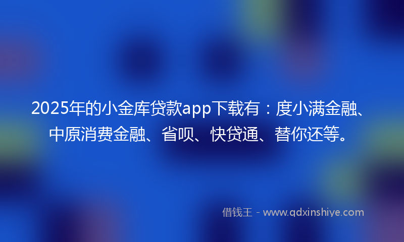 2025年的小金库贷款app下载有：度小满金融、中原消费金融、省呗、快贷通、替你还等。