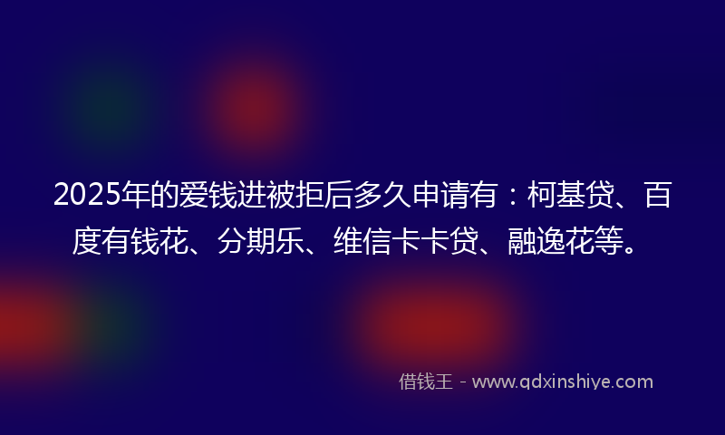 2025年的爱钱进被拒后多久申请有：柯基贷、百度有钱花、分期乐、维信卡卡贷、融逸花等。