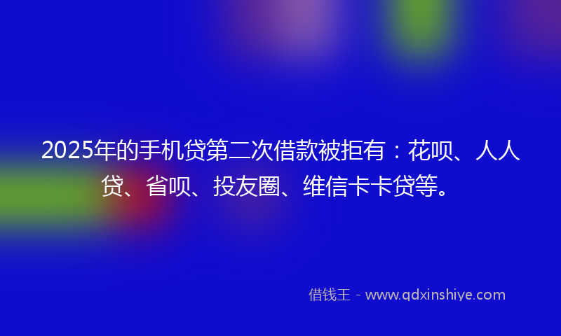 2025年的手机贷第二次借款被拒有：花呗、人人贷、省呗、投友圈、维信卡卡贷等。