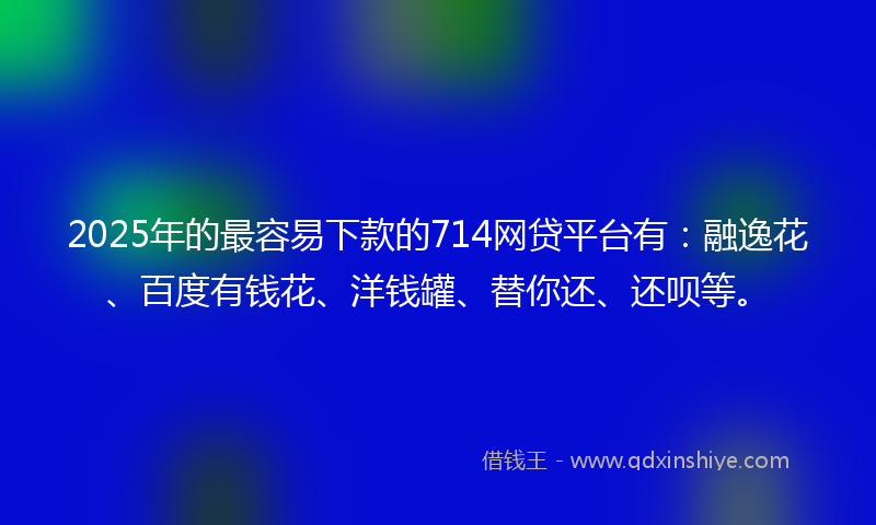 2025年的最容易下款的714网贷平台有：融逸花、百度有钱花、洋钱罐、替你还、还呗等。
