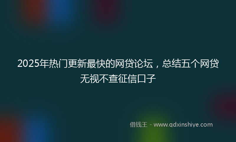 2025年热门更新最快的网贷论坛，总结五个网贷无视不查征信口子