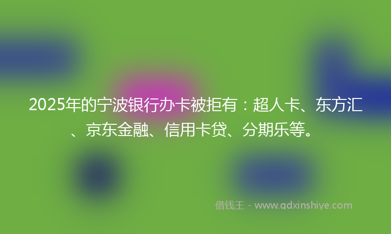 2025年的宁波银行办卡被拒有：超人卡、东方汇、京东金融、信用卡贷、分期乐等。