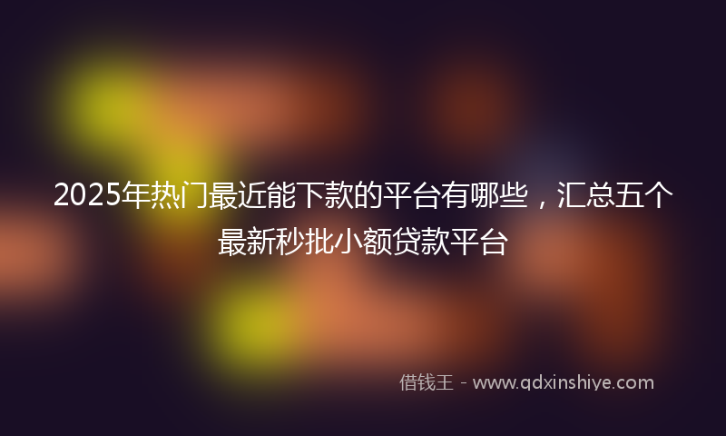 2025年热门最近能下款的平台有哪些，汇总五个最新秒批小额贷款平台