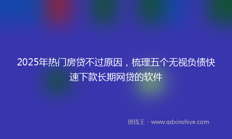2025年热门房贷不过原因，梳理五个无视负债快速下款长期网贷的软件