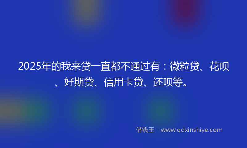 2025年的我来贷一直都不通过有：微粒贷、花呗、好期贷、信用卡贷、还呗等。