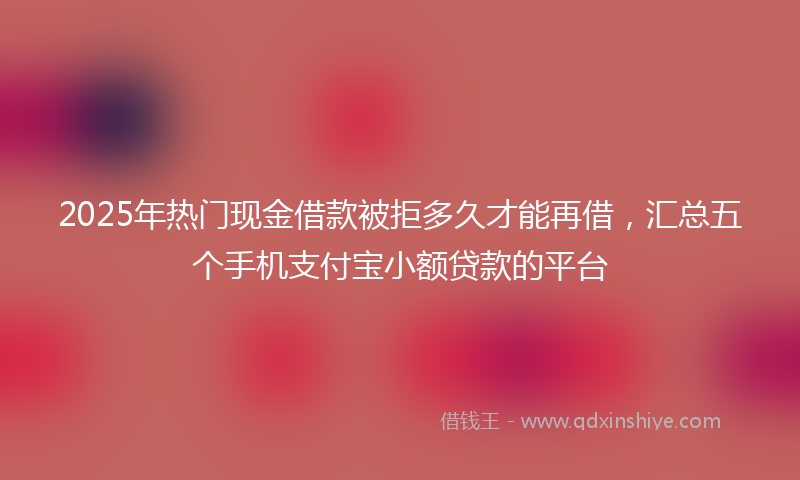 2025年热门现金借款被拒多久才能再借，汇总五个手机支付宝小额贷款的平台