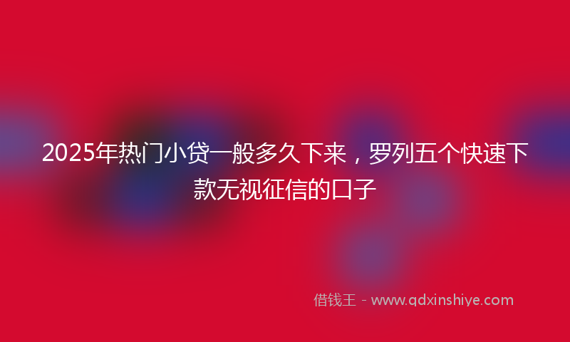2025年热门小贷一般多久下来，罗列五个快速下款无视征信的口子