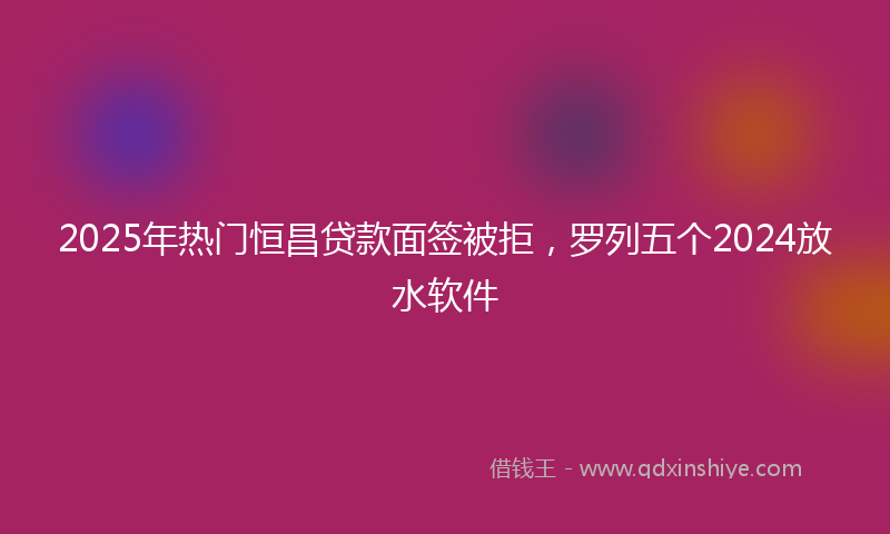 2025年热门恒昌贷款面签被拒，罗列五个2024放水软件