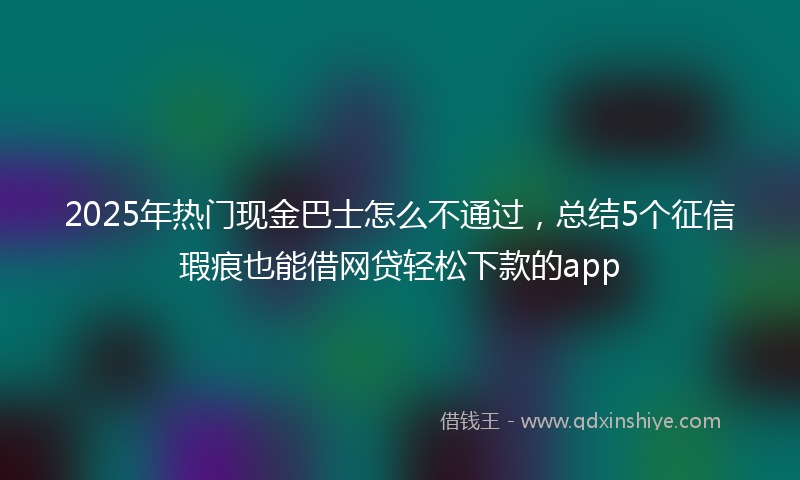 2025年热门现金巴士怎么不通过，总结5个征信瑕疵也能借网贷轻松下款的app