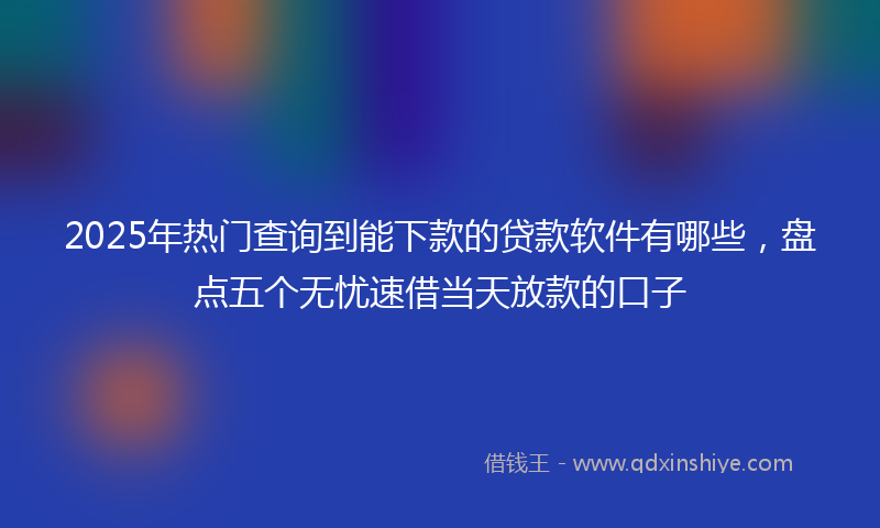 2025年热门查询到能下款的贷款软件有哪些，盘点五个无忧速借当天放款的口子