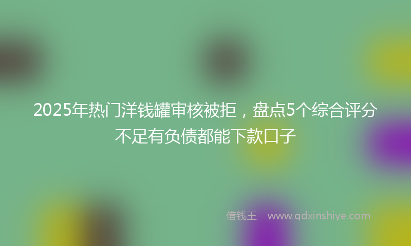 2025年热门洋钱罐审核被拒，盘点5个综合评分不足有负债都能下款口子