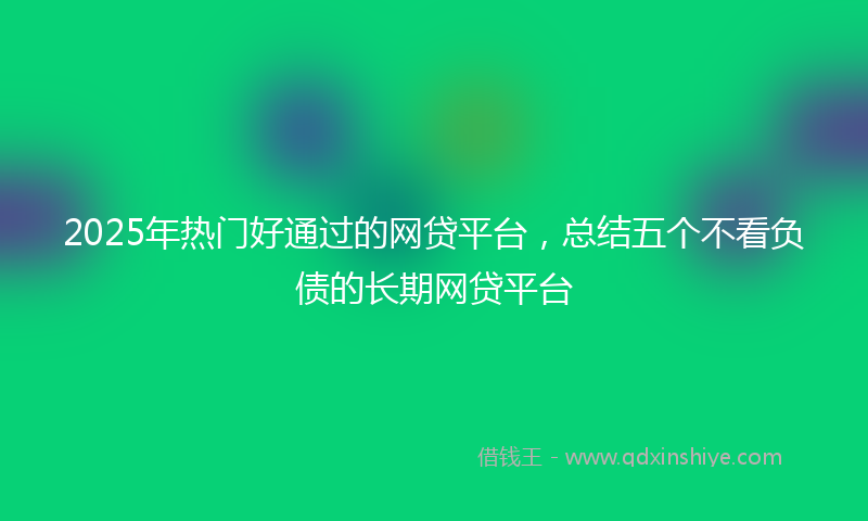 2025年热门好通过的网贷平台，总结五个不看负债的长期网贷平台