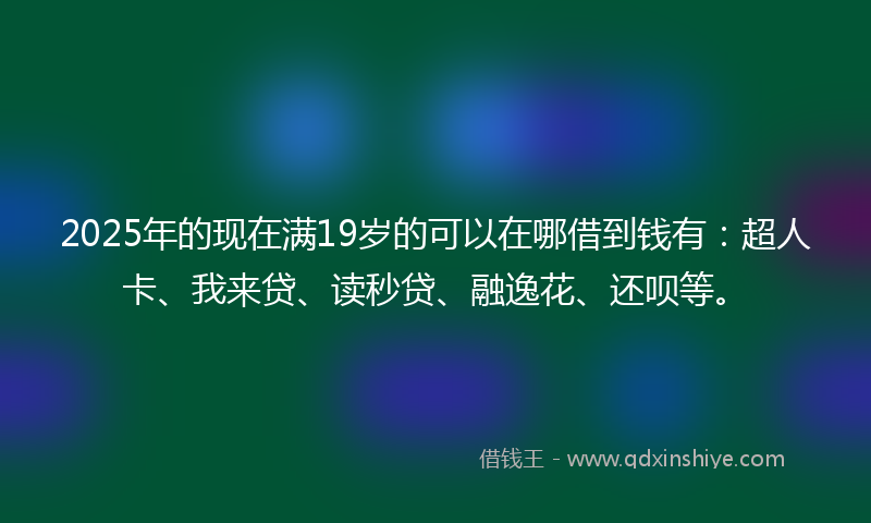 2025年的现在满19岁的可以在哪借到钱有：超人卡、我来贷、读秒贷、融逸花、还呗等。