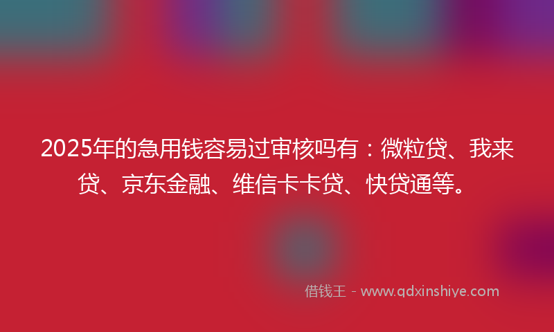 2025年的急用钱容易过审核吗有：微粒贷、我来贷、京东金融、维信卡卡贷、快贷通等。