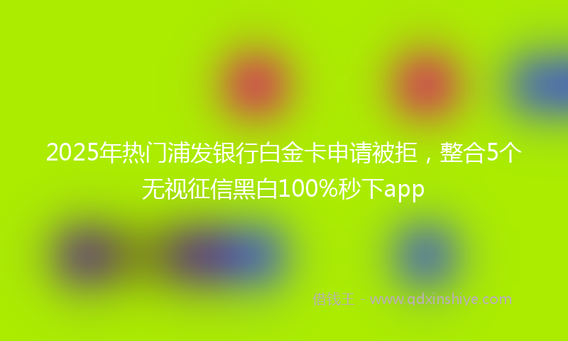 2025年热门浦发银行白金卡申请被拒，整合5个无视征信黑白100%秒下app