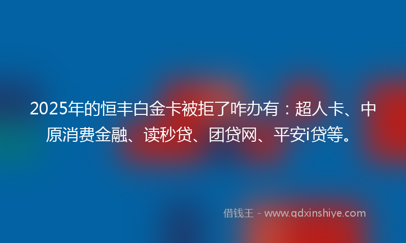 2025年的恒丰白金卡被拒了咋办有：超人卡、中原消费金融、读秒贷、团贷网、平安i贷等。