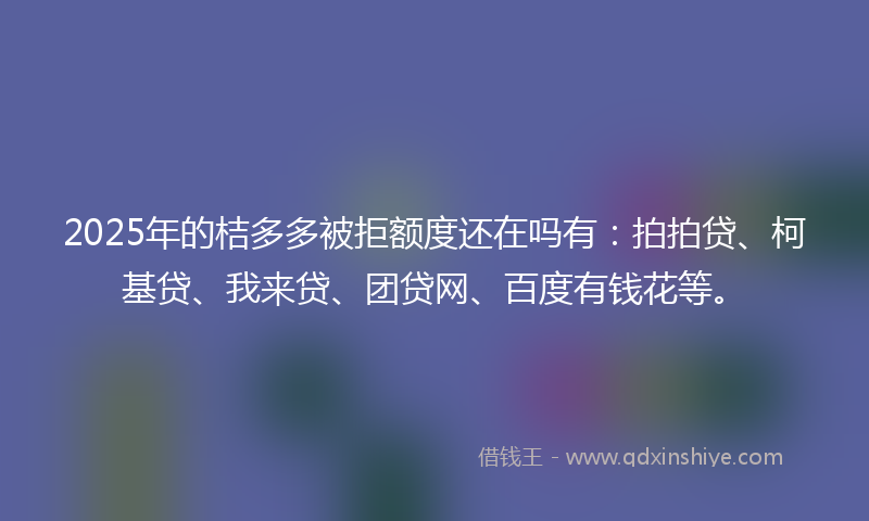 2025年的桔多多被拒额度还在吗有：拍拍贷、柯基贷、我来贷、团贷网、百度有钱花等。