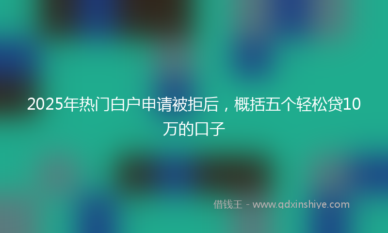 2025年热门白户申请被拒后，概括五个轻松贷10万的口子