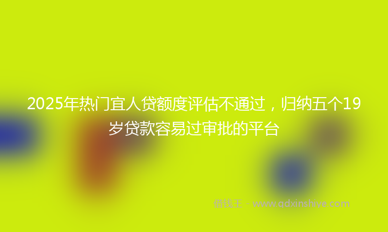 2025年热门宜人贷额度评估不通过，归纳五个19岁贷款容易过审批的平台