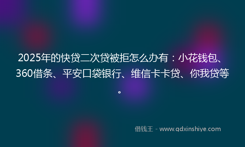 2025年的快贷二次贷被拒怎么办有：小花钱包、360借条、平安口袋银行、维信卡卡贷、你我贷等。