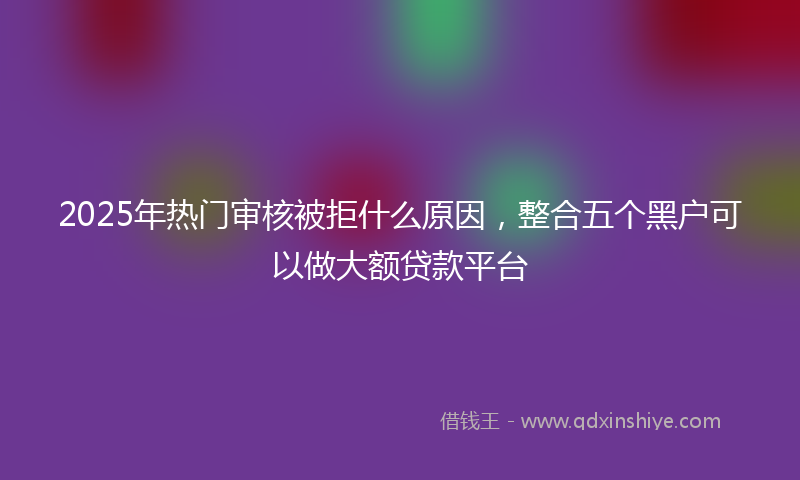 2025年热门审核被拒什么原因，整合五个黑户可以做大额贷款平台