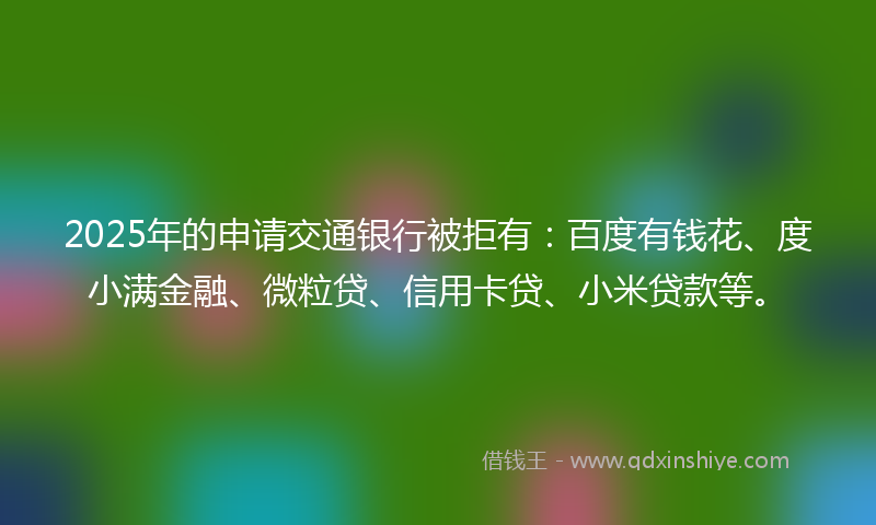2025年的申请交通银行被拒有：百度有钱花、度小满金融、微粒贷、信用卡贷、小米贷款等。