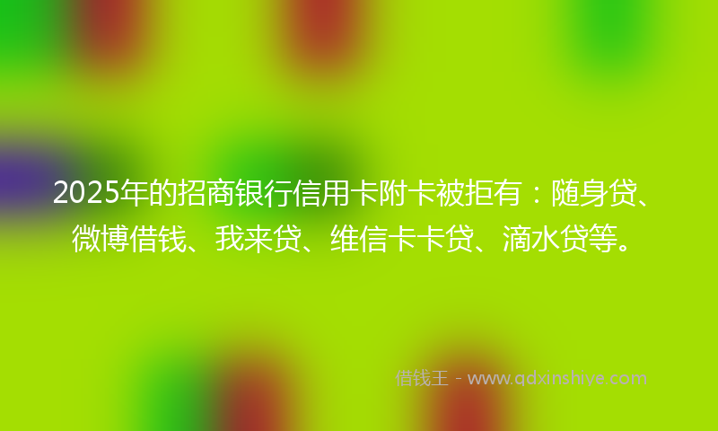 2025年的招商银行信用卡附卡被拒有：随身贷、微博借钱、我来贷、维信卡卡贷、滴水贷等。