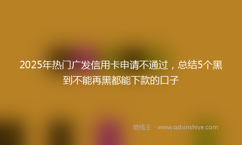 2025年热门广发信用卡申请不通过，总结5个黑到不能再黑都能下款的口子