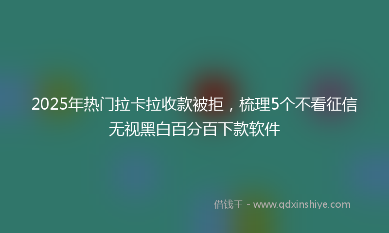 2025年热门拉卡拉收款被拒，梳理5个不看征信无视黑白百分百下款软件