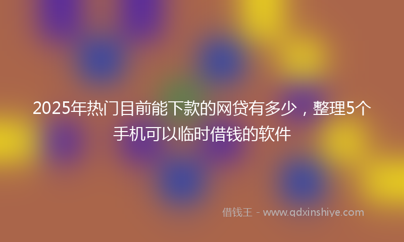 2025年热门目前能下款的网贷有多少，整理5个手机可以临时借钱的软件