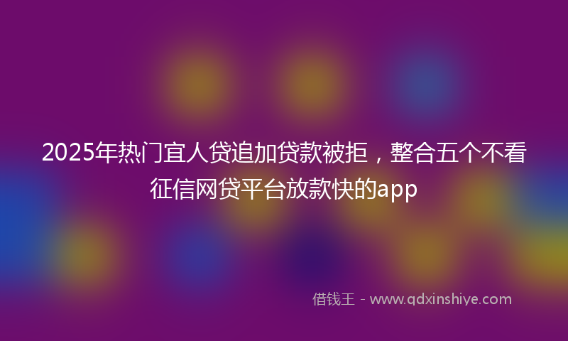 2025年热门宜人贷追加贷款被拒，整合五个不看征信网贷平台放款快的app