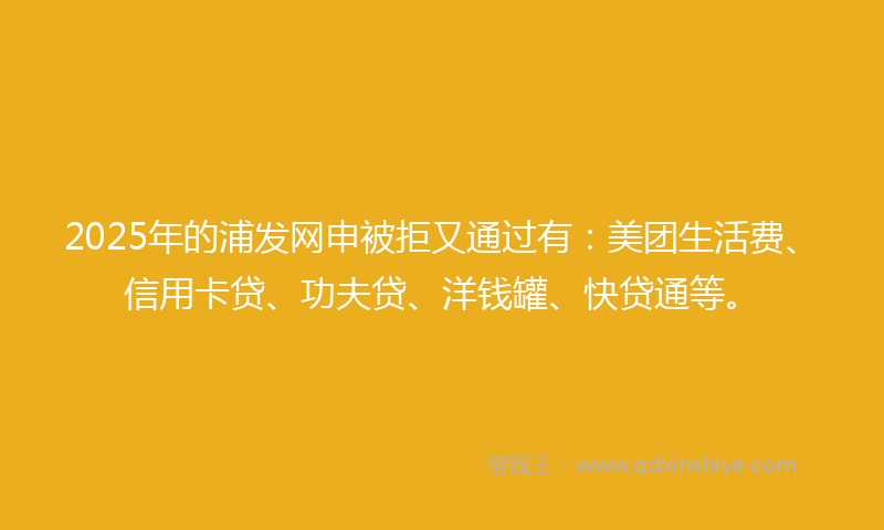 2025年的浦发网申被拒又通过有：美团生活费、信用卡贷、功夫贷、洋钱罐、快贷通等。