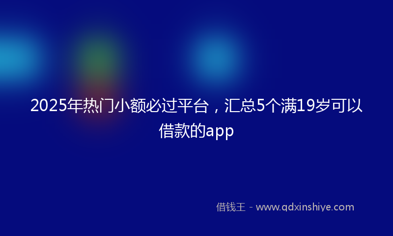 2025年热门小额必过平台，汇总5个满19岁可以借款的app