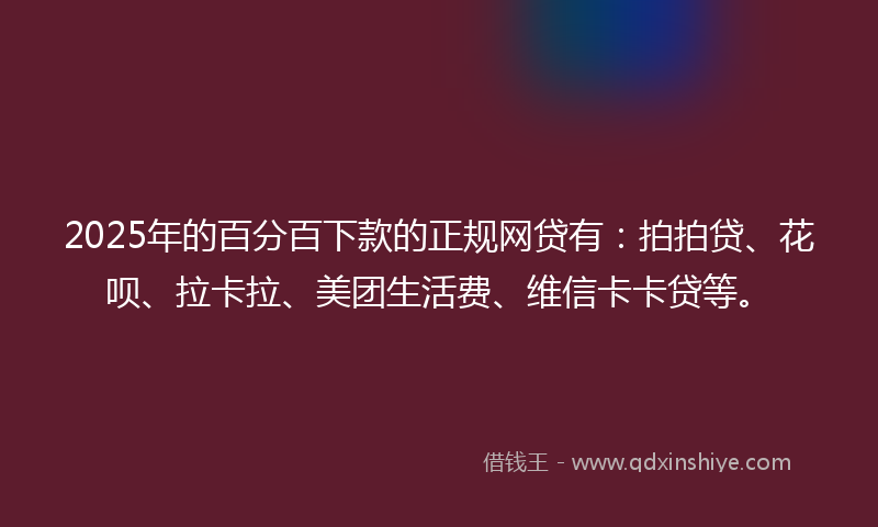 2025年的百分百下款的正规网贷有：拍拍贷、花呗、拉卡拉、美团生活费、维信卡卡贷等。