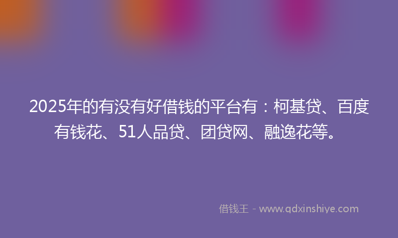 2025年的有没有好借钱的平台有：柯基贷、百度有钱花、51人品贷、团贷网、融逸花等。