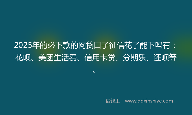 2025年的必下款的网贷口子征信花了能下吗有：花呗、美团生活费、信用卡贷、分期乐、还呗等。