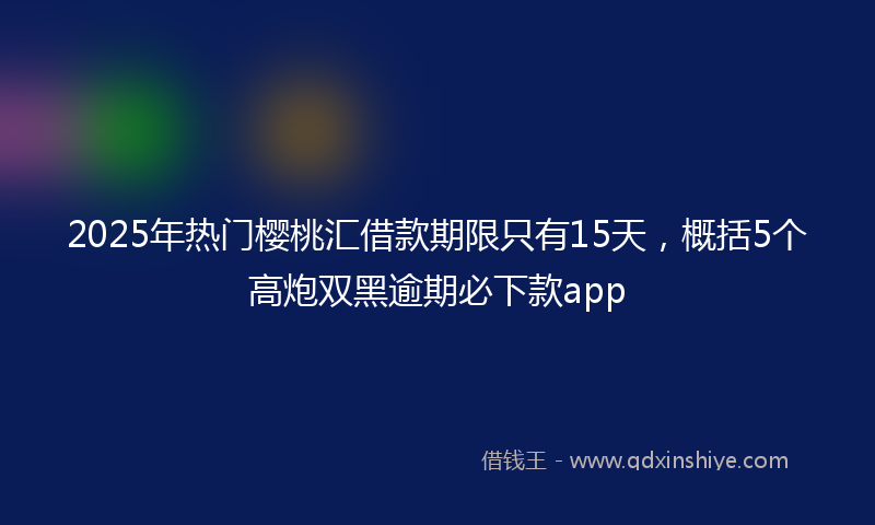 2025年热门樱桃汇借款期限只有15天，概括5个高炮双黑逾期必下款app