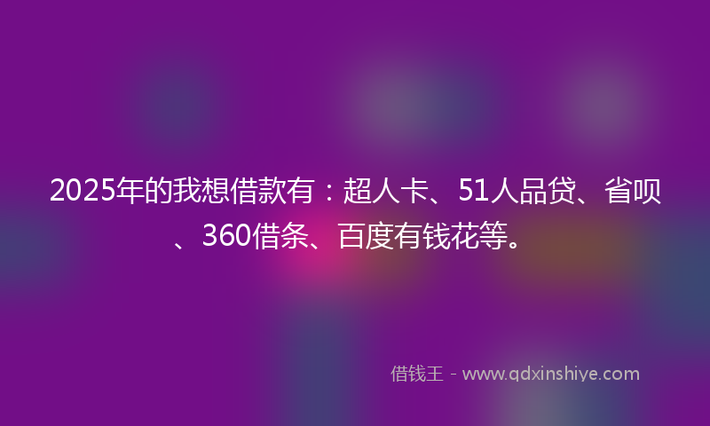 2025年的我想借款有：超人卡、51人品贷、省呗、360借条、百度有钱花等。