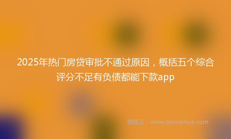 2025年热门房贷审批不通过原因，概括五个综合评分不足有负债都能下款app