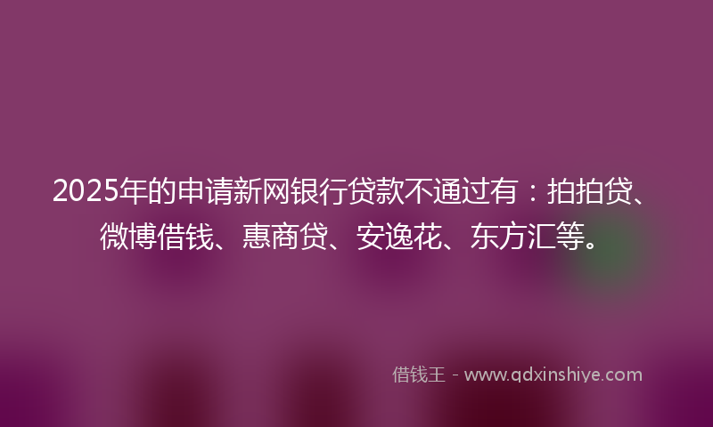 2025年的申请新网银行贷款不通过有：拍拍贷、微博借钱、惠商贷、安逸花、东方汇等。