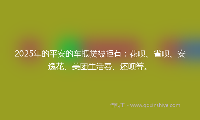 2025年的平安的车抵贷被拒有：花呗、省呗、安逸花、美团生活费、还呗等。