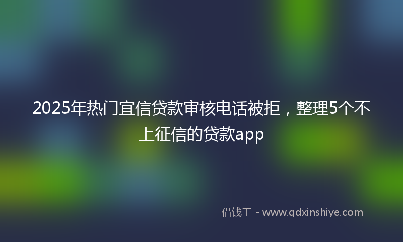 2025年热门宜信贷款审核电话被拒，整理5个不上征信的贷款app