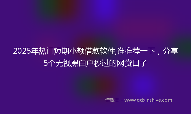 2025年热门短期小额借款软件,谁推荐一下，分享5个无视黑白户秒过的网贷口子